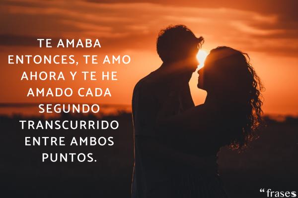 Frases para un amor inesperado - Te amaba entonces, te amo ahora y te he amado cada segundo transcurrido entre ambos puntos.