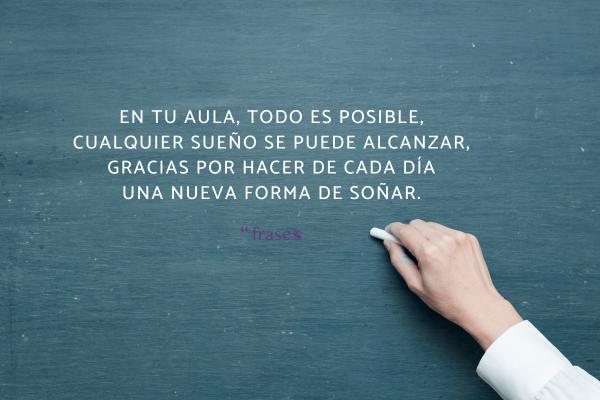 Poemas para profesores de agradecimiento - En tu aula, todo es posible,
cualquier sueño se puede alcanzar,
gracias por hacer de cada día
una nueva forma de soñar.